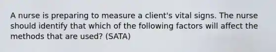 A nurse is preparing to measure a client's vital signs. The nurse should identify that which of the following factors will affect the methods that are used? (SATA)