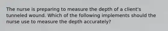 The nurse is preparing to measure the depth of a client's tunneled wound. Which of the following implements should the nurse use to measure the depth accurately?