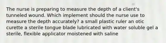 The nurse is preparing to measure the depth of a client's tunneled wound. Which implement should the nurse use to measure the depth accurately? a small plastic ruler an otic curette a sterile tongue blade lubricated with water soluble gel a sterile, flexible applicator moistened with saline