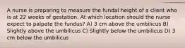 A nurse is preparing to measure the fundal height of a client who is at 22 weeks of gestation. At which location should the nurse expect to palpate the fundus? A) 3 cm above the umbilicus B) Slightly above the umbilicus C) Slightly below the umbilicus D) 3 cm below the umbilicus