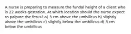 A nurse is preparing to measure the fundal height of a client who is 22 weeks gestation. At which location should the nurse expect to palpate the fetus? a) 3 cm above the umbilicus b) slightly above the umbilicus c) slightly below the umbilicus d) 3 cm below the umbilicus