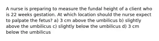 A nurse is preparing to measure the fundal height of a client who is 22 weeks gestation. At which location should the nurse expect to palpate the fetus? a) 3 cm above the umbilicus b) slightly above the umbilicus c) slightly below the umbilicus d) 3 cm below the umbilicus