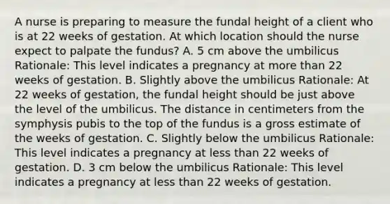 A nurse is preparing to measure the fundal height of a client who is at 22 weeks of gestation. At which location should the nurse expect to palpate the fundus? A. 5 cm above the umbilicus Rationale: This level indicates a pregnancy at more than 22 weeks of gestation. B. Slightly above the umbilicus Rationale: At 22 weeks of gestation, the fundal height should be just above the level of the umbilicus. The distance in centimeters from the symphysis pubis to the top of the fundus is a gross estimate of the weeks of gestation. C. Slightly below the umbilicus Rationale: This level indicates a pregnancy at less than 22 weeks of gestation. D. 3 cm below the umbilicus Rationale: This level indicates a pregnancy at less than 22 weeks of gestation.