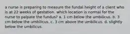 a nurse is preparing to measure the fundal height of a client who is at 22 weeks of gestation. which location is normal for the nurse to palpate the fundus? a. 1 cm below the umbilicus. b. 3 cm below the umbilicus. c. 3 cm above the umbilicus. d. slightly below the umbilicus.