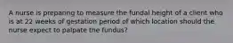 A nurse is preparing to measure the fundal height of a client who is at 22 weeks of gestation period of which location should the nurse expect to palpate the fundus?