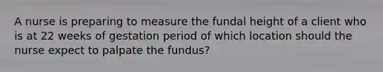 A nurse is preparing to measure the fundal height of a client who is at 22 weeks of gestation period of which location should the nurse expect to palpate the fundus?