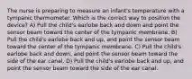 The nurse is preparing to measure an infant's temperature with a tympanic thermometer. Which is the correct way to position the device? A) Pull the child's earlobe back and down and point the sensor beam toward the center of the tympanic membrane. B) Pull the child's earlobe back and up, and point the sensor beam toward the center of the tympanic membrane. C) Pull the child's earlobe back and down, and point the sensor beam toward the side of the ear canal. D) Pull the child's earlobe back and up, and point the sensor beam toward the side of the ear canal.