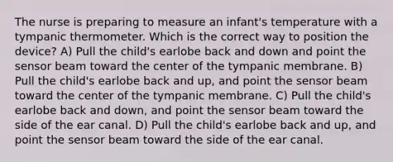 The nurse is preparing to measure an infant's temperature with a tympanic thermometer. Which is the correct way to position the device? A) Pull the child's earlobe back and down and point the sensor beam toward the center of the tympanic membrane. B) Pull the child's earlobe back and up, and point the sensor beam toward the center of the tympanic membrane. C) Pull the child's earlobe back and down, and point the sensor beam toward the side of the ear canal. D) Pull the child's earlobe back and up, and point the sensor beam toward the side of the ear canal.