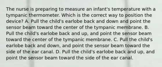 The nurse is preparing to measure an infant's temperature with a tympanic thermometer. Which is the correct way to position the device? A. Pull the child's earlobe back and down and point the sensor beam toward the center of the tympanic membrane. B. Pull the child's earlobe back and up, and point the sensor beam toward the center of the tympanic membrane. C. Pull the child's earlobe back and down, and point the sensor beam toward the side of the ear canal. D. Pull the child's earlobe back and up, and point the sensor beam toward the side of the ear canal.