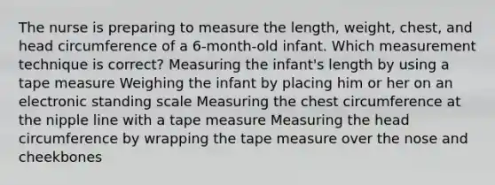 The nurse is preparing to measure the length, weight, chest, and head circumference of a 6‐month‐old infant. Which measurement technique is correct? Measuring the infant's length by using a tape measure Weighing the infant by placing him or her on an electronic standing scale Measuring the chest circumference at the nipple line with a tape measure Measuring the head circumference by wrapping the tape measure over the nose and cheekbones