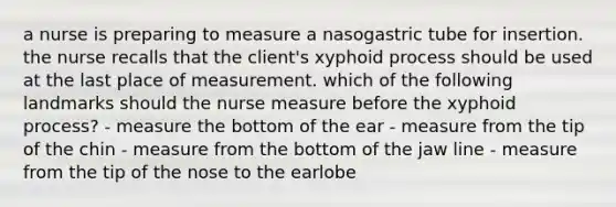 a nurse is preparing to measure a nasogastric tube for insertion. the nurse recalls that the client's xyphoid process should be used at the last place of measurement. which of the following landmarks should the nurse measure before the xyphoid process? - measure the bottom of the ear - measure from the tip of the chin - measure from the bottom of the jaw line - measure from the tip of the nose to the earlobe