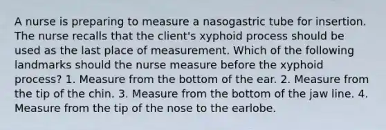 A nurse is preparing to measure a nasogastric tube for insertion. The nurse recalls that the client's xyphoid process should be used as the last place of measurement. Which of the following landmarks should the nurse measure before the xyphoid process? 1. Measure from the bottom of the ear. 2. Measure from the tip of the chin. 3. Measure from the bottom of the jaw line. 4. Measure from the tip of the nose to the earlobe.