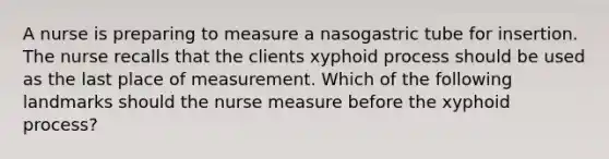 A nurse is preparing to measure a nasogastric tube for insertion. The nurse recalls that the clients xyphoid process should be used as the last place of measurement. Which of the following landmarks should the nurse measure before the xyphoid process?