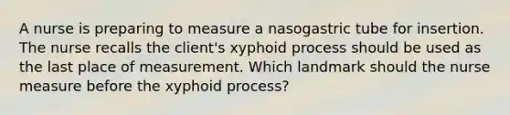 A nurse is preparing to measure a nasogastric tube for insertion. The nurse recalls the client's xyphoid process should be used as the last place of measurement. Which landmark should the nurse measure before the xyphoid process?