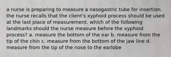 a nurse is preparing to measure a nasogastric tube for insertion. the nurse recalls that the client's xyphoid process should be used at the last place of measurement. which of the following landmarks should the nurse measure before the xyphoid process? a. measure the bottom of the ear b. measure from the tip of the chin c. measure from the bottom of the jaw line d. measure from the tip of the nose to the earlobe