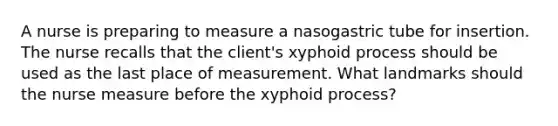 A nurse is preparing to measure a nasogastric tube for insertion. The nurse recalls that the client's xyphoid process should be used as the last place of measurement. What landmarks should the nurse measure before the xyphoid process?