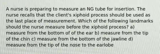 A nurse is preparing to measure an NG tube for insertion. The nurse recalls that the client's xiphoid process should be used as the last place of measurement. Which of the following landmarks should the nurse measure before the xiphoid process? a) measure from the bottom of of the ear b) measure from the tip of the chin c) measure from the bottom of the jawline d) measure from the tip of the nose to the earlobe