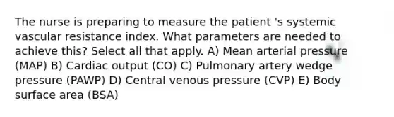 The nurse is preparing to measure the patient 's systemic vascular resistance index. What parameters are needed to achieve this? Select all that apply. A) Mean arterial pressure (MAP) B) Cardiac output (CO) C) Pulmonary artery wedge pressure (PAWP) D) Central venous pressure (CVP) E) Body surface area (BSA)