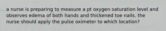 a nurse is preparing to measure a pt oxygen saturation level and observes edema of both hands and thickened toe nails. the nurse should apply the pulse oximeter to which location?