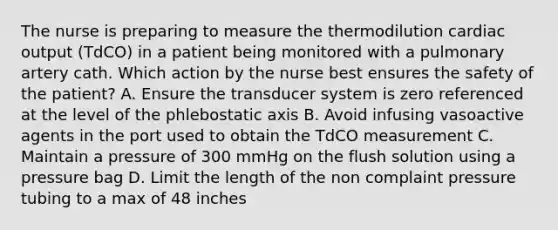 The nurse is preparing to measure the thermodilution cardiac output (TdCO) in a patient being monitored with a pulmonary artery cath. Which action by the nurse best ensures the safety of the patient? A. Ensure the transducer system is zero referenced at the level of the phlebostatic axis B. Avoid infusing vasoactive agents in the port used to obtain the TdCO measurement C. Maintain a pressure of 300 mmHg on the flush solution using a pressure bag D. Limit the length of the non complaint pressure tubing to a max of 48 inches