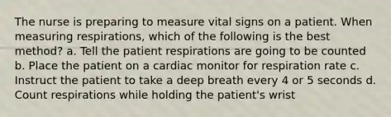 The nurse is preparing to measure vital signs on a patient. When measuring respirations, which of the following is the best method? a. Tell the patient respirations are going to be counted b. Place the patient on a cardiac monitor for respiration rate c. Instruct the patient to take a deep breath every 4 or 5 seconds d. Count respirations while holding the patient's wrist