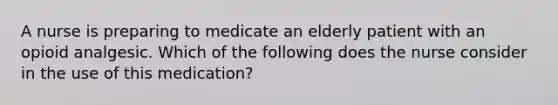 A nurse is preparing to medicate an elderly patient with an opioid analgesic. Which of the following does the nurse consider in the use of this medication?