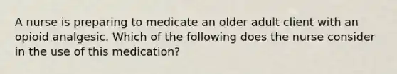 A nurse is preparing to medicate an older adult client with an opioid analgesic. Which of the following does the nurse consider in the use of this medication?