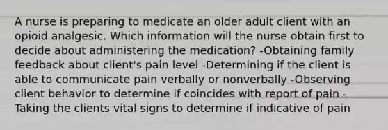 A nurse is preparing to medicate an older adult client with an opioid analgesic. Which information will the nurse obtain first to decide about administering the medication? -Obtaining family feedback about client's pain level -Determining if the client is able to communicate pain verbally or nonverbally -Observing client behavior to determine if coincides with report of pain -Taking the clients vital signs to determine if indicative of pain