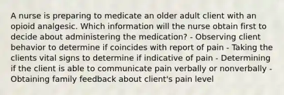 A nurse is preparing to medicate an older adult client with an opioid analgesic. Which information will the nurse obtain first to decide about administering the medication? - Observing client behavior to determine if coincides with report of pain - Taking the clients vital signs to determine if indicative of pain - Determining if the client is able to communicate pain verbally or nonverbally - Obtaining family feedback about client's pain level