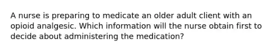 A nurse is preparing to medicate an older adult client with an opioid analgesic. Which information will the nurse obtain first to decide about administering the medication?