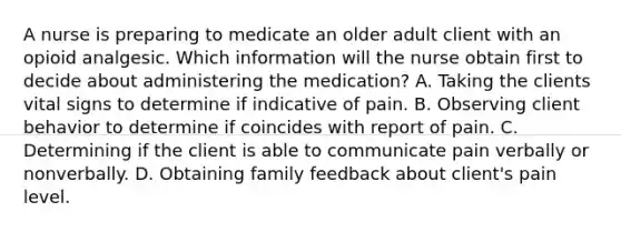 A nurse is preparing to medicate an older adult client with an opioid analgesic. Which information will the nurse obtain first to decide about administering the medication? A. Taking the clients vital signs to determine if indicative of pain. B. Observing client behavior to determine if coincides with report of pain. C. Determining if the client is able to communicate pain verbally or nonverbally. D. Obtaining family feedback about client's pain level.