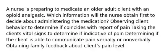 A nurse is preparing to medicate an older adult client with an opioid analgesic. Which information will the nurse obtain first to decide about administering the medication? Observing client behavior to determine if coincides with report of pain Taking the clients vital signs to determine if indicative of pain Determining if the client is able to communicate pain verbally or nonverbally Obtaining family feedback about client's pain level