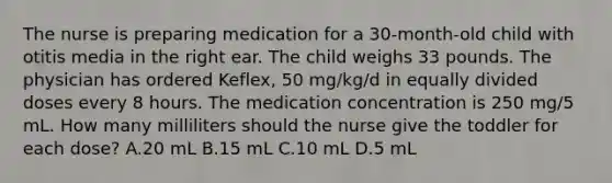 The nurse is preparing medication for a 30-month-old child with otitis media in the right ear. The child weighs 33 pounds. The physician has ordered Keflex, 50 mg/kg/d in equally divided doses every 8 hours. The medication concentration is 250 mg/5 mL. How many milliliters should the nurse give the toddler for each dose? A.20 mL B.15 mL C.10 mL D.5 mL