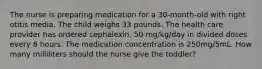 The nurse is preparing medication for a 30-month-old with right otitis media. The child weighs 33 pounds. The health care provider has ordered cephalexin, 50 mg/kg/day in divided doses every 8 hours. The medication concentration is 250mg/5mL. How many milliliters should the nurse give the toddler?