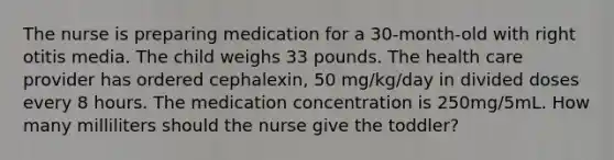 The nurse is preparing medication for a 30-month-old with right otitis media. The child weighs 33 pounds. The health care provider has ordered cephalexin, 50 mg/kg/day in divided doses every 8 hours. The medication concentration is 250mg/5mL. How many milliliters should the nurse give the toddler?