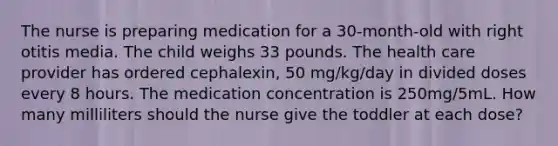 The nurse is preparing medication for a 30-month-old with right otitis media. The child weighs 33 pounds. The health care provider has ordered cephalexin, 50 mg/kg/day in divided doses every 8 hours. The medication concentration is 250mg/5mL. How many milliliters should the nurse give the toddler at each dose?