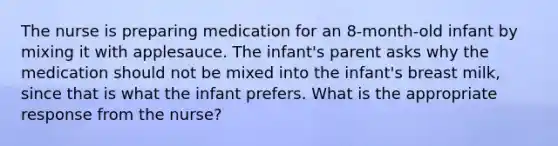 The nurse is preparing medication for an 8-month-old infant by mixing it with applesauce. The infant's parent asks why the medication should not be mixed into the infant's breast milk, since that is what the infant prefers. What is the appropriate response from the nurse?