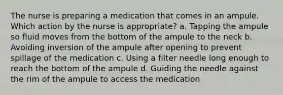 The nurse is preparing a medication that comes in an ampule. Which action by the nurse is appropriate? a. Tapping the ampule so fluid moves from the bottom of the ampule to the neck b. Avoiding inversion of the ampule after opening to prevent spillage of the medication c. Using a filter needle long enough to reach the bottom of the ampule d. Guiding the needle against the rim of the ampule to access the medication