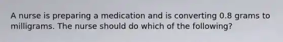 A nurse is preparing a medication and is converting 0.8 grams to milligrams. The nurse should do which of the following?