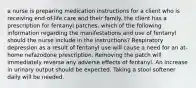 a nurse is preparing medication instructions for a client who is receiving end-of-life care and their family. the client has a prescription for fentanyl patches. which of the following information regarding the manifestations and use of fentanyl should the nurse include in the instructions? Respiratory depression as a result of fentanyl use will cause a need for an at-home nefazodone prescription. Removing the patch will immediately reverse any adverse effects of fentanyl. An increase in urinary output should be expected. Taking a stool softener daily will be needed.