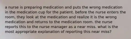 a nurse is preparing medication and puts the wrong medication in the medication cup for the patient. before the nurse enters the room, they look at the medication and realize it is the wrong medication and returns to the medication room. the nurse reports this to the nurse manager as a near miss. what is the most appropriate explanation of reporting this near miss?