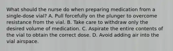 What should the nurse do when preparing medication from a single-dose vial? A. Pull forcefully on the plunger to overcome resistance from the vial. B. Take care to withdraw only the desired volume of medication. C. Aspirate the entire contents of the vial to obtain the correct dose. D. Avoid adding air into the vial airspace.