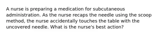 A nurse is preparing a medication for subcutaneous administration. As the nurse recaps the needle using the scoop method, the nurse accidentally touches the table with the uncovered needle. What is the nurse's best action?