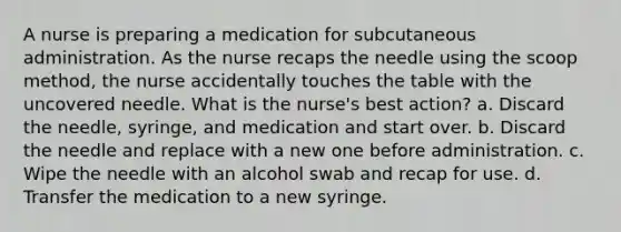 A nurse is preparing a medication for subcutaneous administration. As the nurse recaps the needle using the scoop method, the nurse accidentally touches the table with the uncovered needle. What is the nurse's best action? a. Discard the needle, syringe, and medication and start over. b. Discard the needle and replace with a new one before administration. c. Wipe the needle with an alcohol swab and recap for use. d. Transfer the medication to a new syringe.