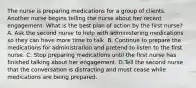 The nurse is preparing medications for a group of clients. Another nurse begins telling the nurse about her recent engagement. What is the best plan of action by the first nurse? A. Ask the second nurse to help with administering medications so they can have more time to talk. B. Continue to prepare the medications for administration and pretend to listen to the first nurse. C. Stop preparing medications until the first nurse has finished talking about her engagement. D.Tell the second nurse that the conversation is distracting and must cease while medications are being prepared.