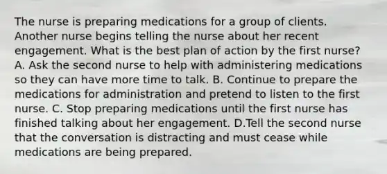 The nurse is preparing medications for a group of clients. Another nurse begins telling the nurse about her recent engagement. What is the best plan of action by the first nurse? A. Ask the second nurse to help with administering medications so they can have more time to talk. B. Continue to prepare the medications for administration and pretend to listen to the first nurse. C. Stop preparing medications until the first nurse has finished talking about her engagement. D.Tell the second nurse that the conversation is distracting and must cease while medications are being prepared.