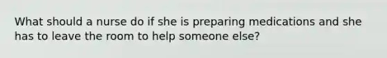 What should a nurse do if she is preparing medications and she has to leave the room to help someone else?