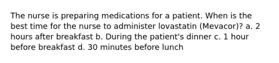 The nurse is preparing medications for a patient. When is the best time for the nurse to administer lovastatin (Mevacor)? a. 2 hours after breakfast b. During the patient's dinner c. 1 hour before breakfast d. 30 minutes before lunch