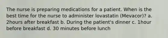 The nurse is preparing medications for a patient. When is the best time for the nurse to administer lovastatin (Mevacor)? a. 2hours after breakfast b. During the patient's dinner c. 1hour before breakfast d. 30 minutes before lunch