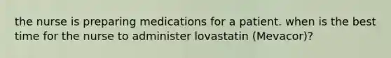 the nurse is preparing medications for a patient. when is the best time for the nurse to administer lovastatin (Mevacor)?